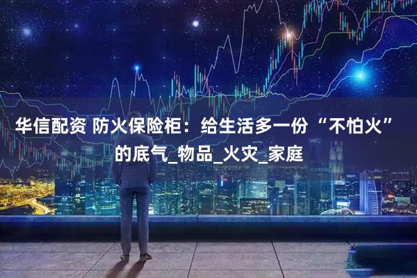 华信配资 防火保险柜：给生活多一份 “不怕火” 的底气_物品_火灾_家庭