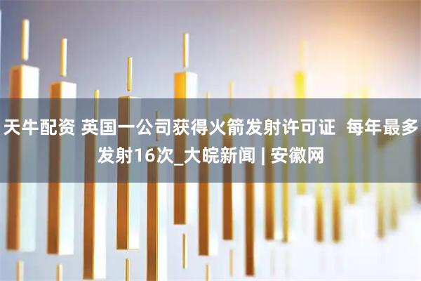 天牛配资 英国一公司获得火箭发射许可证  每年最多发射16次_大皖新闻 | 安徽网