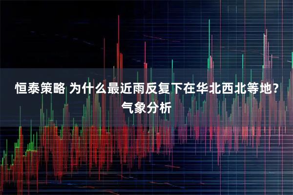 恒泰策略 为什么最近雨反复下在华北西北等地？气象分析