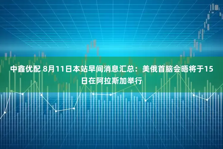中鑫优配 8月11日本站早间消息汇总：美俄首脑会晤将于15日在阿拉斯加举行