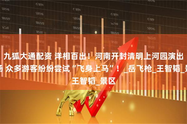 九狐大通配资 洋相百出！河南开封清明上河园演出现场 众多游客纷纷尝试“飞身上马”！_岳飞枪_王智韬_景区