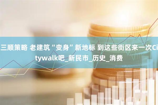 三顺策略 老建筑“变身”新地标 到这些街区来一次Citywalk吧_新民市_历史_消费