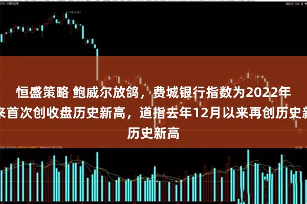 恒盛策略 鲍威尔放鸽，费城银行指数为2022年以来首次创收盘历史新高，道指去年12月以来再创历史新高