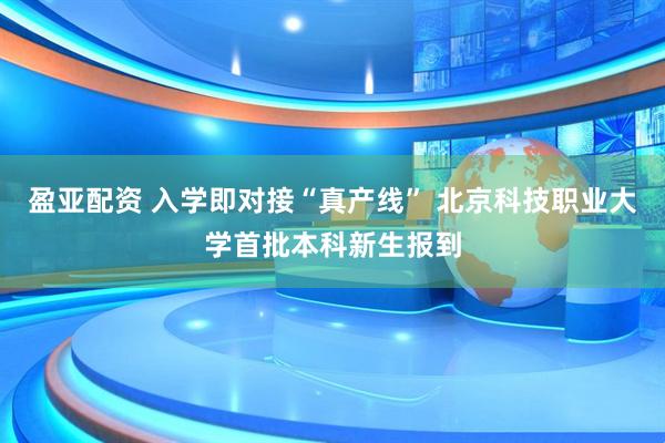 盈亚配资 入学即对接“真产线” 北京科技职业大学首批本科新生报到