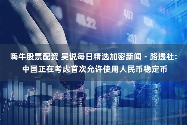 嗨牛股票配资 吴说每日精选加密新闻 - 路透社: 中国正在考虑首次允许使用人民币稳定币