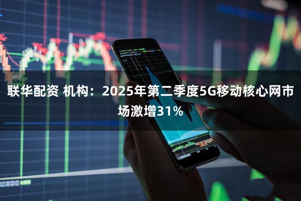 联华配资 机构：2025年第二季度5G移动核心网市场激增31%