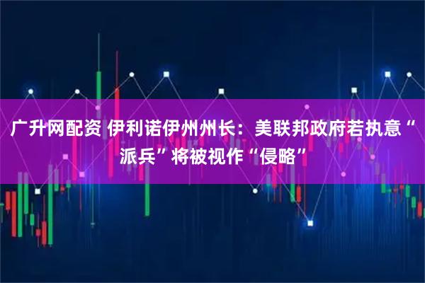 广升网配资 伊利诺伊州州长：美联邦政府若执意“派兵”将被视作“侵略”