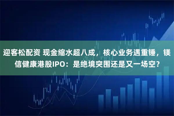 迎客松配资 现金缩水超八成，核心业务遇重锤，镁信健康港股IPO：是绝境突围还是又一场空？