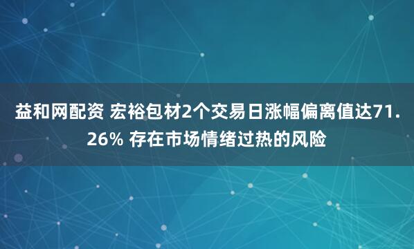 益和网配资 宏裕包材2个交易日涨幅偏离值达71.26% 存在市场情绪过热的风险