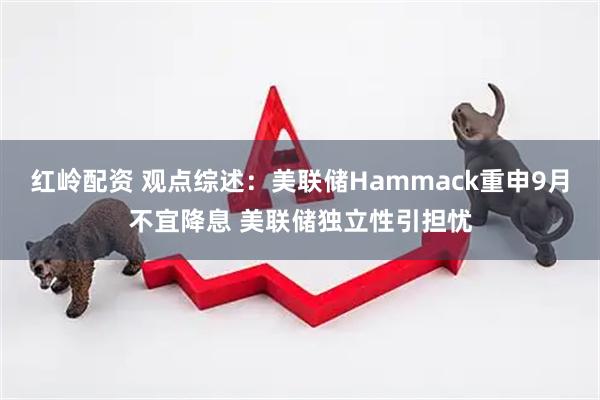 红岭配资 观点综述：美联储Hammack重申9月不宜降息 美联储独立性引担忧