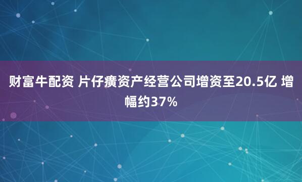 财富牛配资 片仔癀资产经营公司增资至20.5亿 增幅约37%