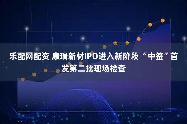 乐配网配资 康瑞新材IPO进入新阶段 “中签”首发第二批现场检查