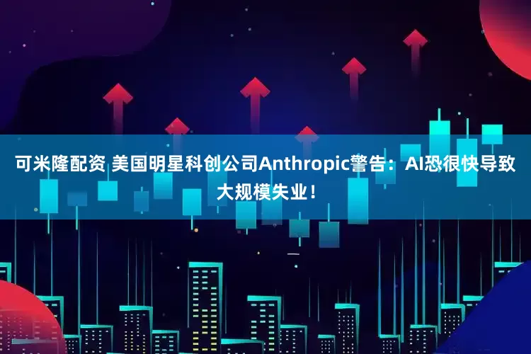 可米隆配资 美国明星科创公司Anthropic警告：AI恐很快导致大规模失业！