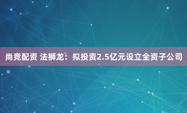 尚竞配资 法狮龙：拟投资2.5亿元设立全资子公司
