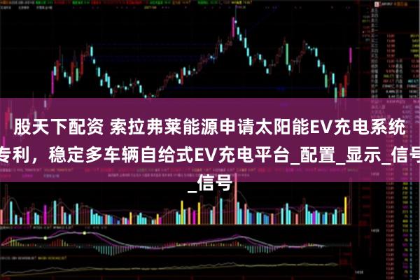 股天下配资 索拉弗莱能源申请太阳能EV充电系统专利，稳定多车辆自给式EV充电平台_配置_显示_信号