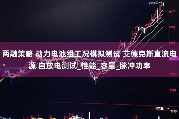 两融策略 动力电池组工况模拟测试 艾德克斯直流电源 自放电测试_性能_容量_脉冲功率