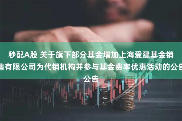 秒配A股 关于旗下部分基金增加上海爱建基金销售有限公司为代销机构并参与基金费率优惠活动的公告