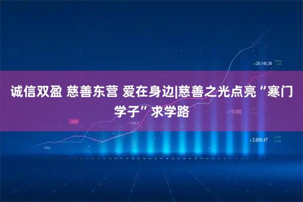 诚信双盈 慈善东营 爱在身边|慈善之光点亮“寒门学子”求学路