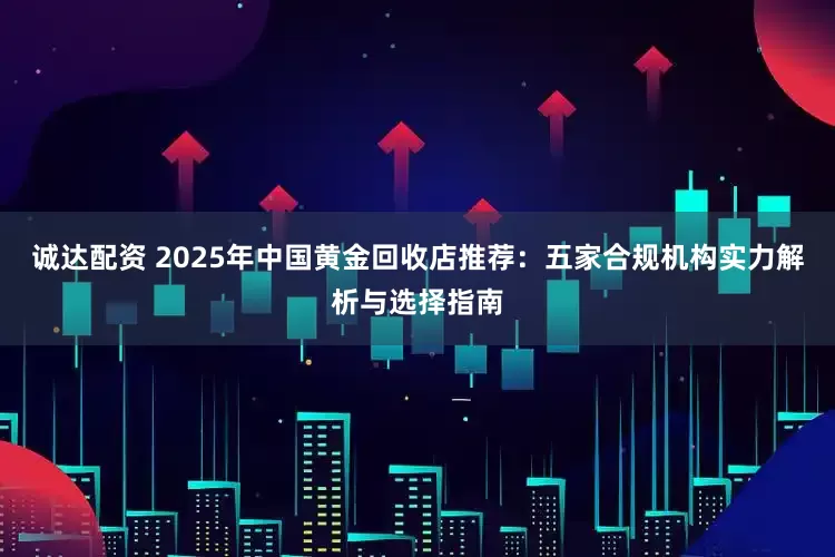 诚达配资 2025年中国黄金回收店推荐：五家合规机构实力解析与选择指南