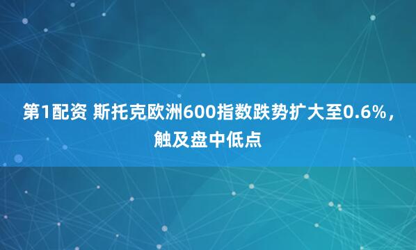 第1配资 斯托克欧洲600指数跌势扩大至0.6%，触及盘中低点