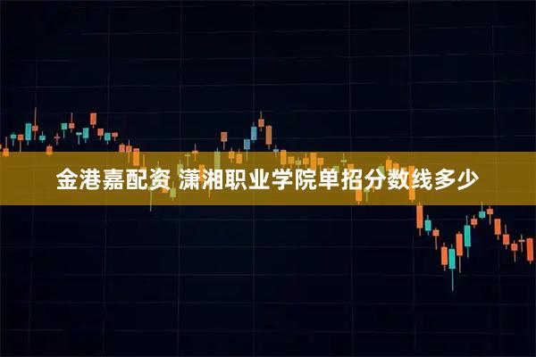 金港嘉配资 潇湘职业学院单招分数线多少