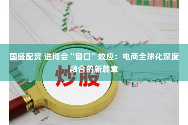 国盛配资 进博会“窗口”效应：电商全球化深度融合的新篇章