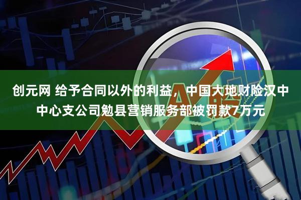 创元网 给予合同以外的利益，中国大地财险汉中中心支公司勉县营销服务部被罚款7万元
