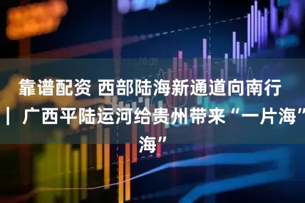 靠谱配资 西部陆海新通道向南行 ｜ 广西平陆运河给贵州带来“一片海”
