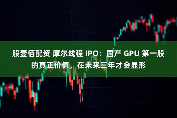 股壹佰配资 摩尔线程 IPO：国产 GPU 第一股的真正价值，在未来三年才会显形