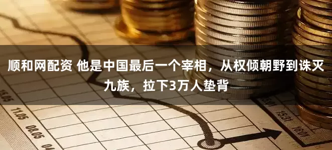 顺和网配资 他是中国最后一个宰相，从权倾朝野到诛灭九族，拉下3万人垫背