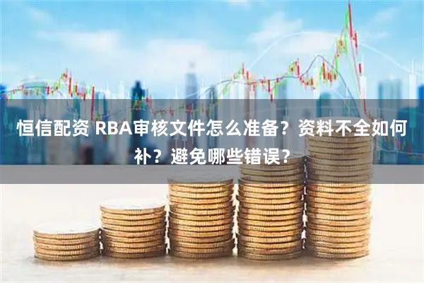恒信配资 RBA审核文件怎么准备？资料不全如何补？避免哪些错误？