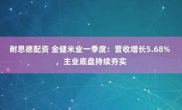 耐思徳配资 金健米业一季度：营收增长5.68% ，主业底盘持续夯实