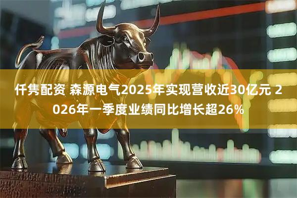 仟隽配资 森源电气2025年实现营收近30亿元 2026年一季度业绩同比增长超26%